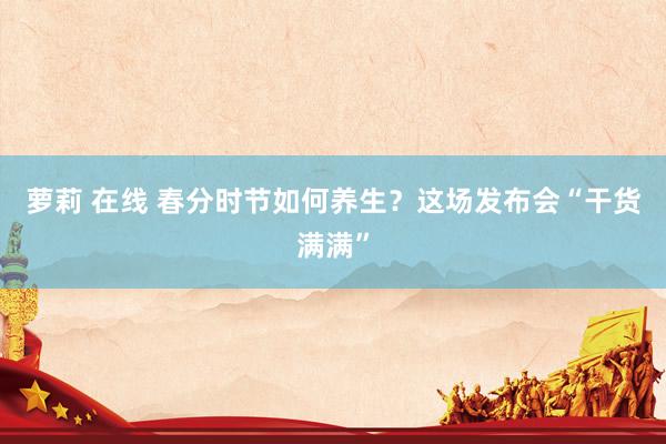 萝莉 在线 春分时节如何养生？这场发布会“干货满满”
