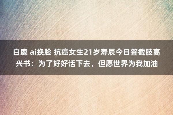 白鹿 ai换脸 抗癌女生21岁寿辰今日签截肢高兴书：为了好好活下去，但愿世界为我加油