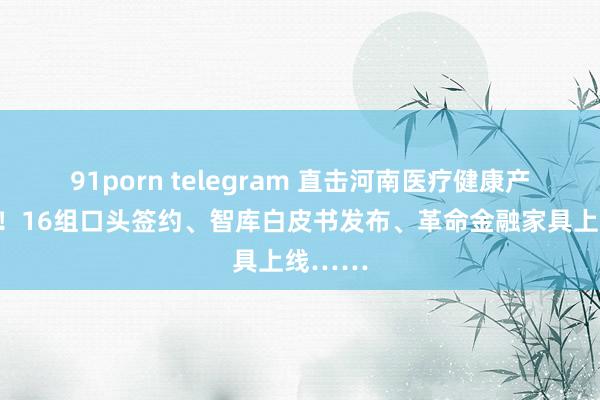 91porn telegram 直击河南医疗健康产业大会！16组口头签约、智库白皮书发布、革命金融家具上线……