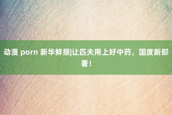 动漫 porn 新华鲜报|让匹夫用上好中药，国度新部署！
