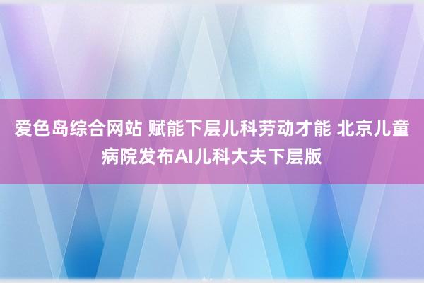 爱色岛综合网站 赋能下层儿科劳动才能 北京儿童病院发布AI儿科大夫下层版
