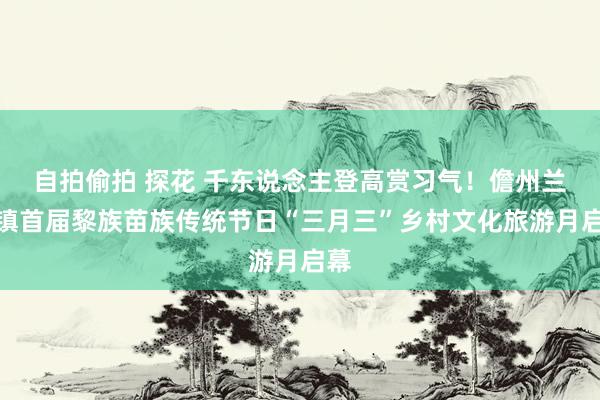 自拍偷拍 探花 千东说念主登高赏习气！儋州兰洋镇首届黎族苗族传统节日“三月三”乡村文化旅游月启幕