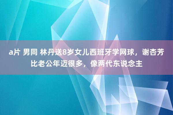 a片 男同 林丹送8岁女儿西班牙学网球，谢杏芳比老公年迈很多，像两代东说念主