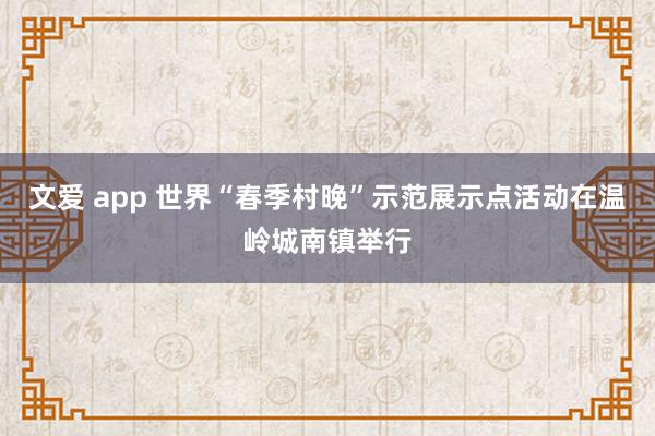 文爱 app 世界“春季村晚”示范展示点活动在温岭城南镇举行