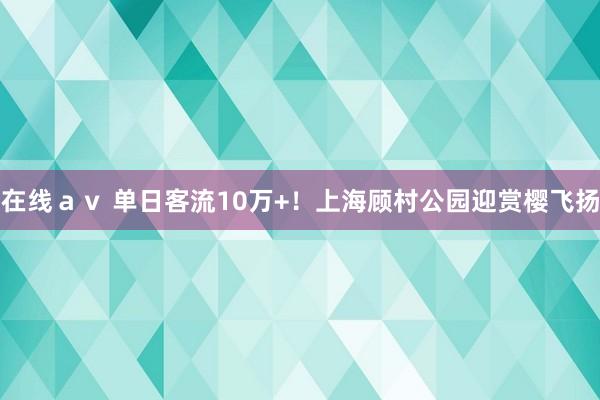 在线ａｖ 单日客流10万+！上海顾村公园迎赏樱飞扬