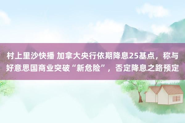 村上里沙快播 加拿大央行依期降息25基点，称与好意思国商业突破“新危险”，否定降息之路预定