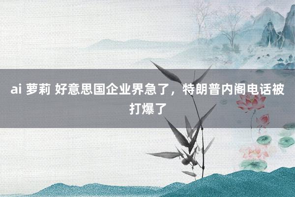 ai 萝莉 好意思国企业界急了，特朗普内阁电话被打爆了