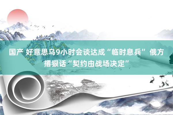 国产 好意思乌9小时会谈达成“临时息兵” 俄方撂狠话“契约由战场决定”