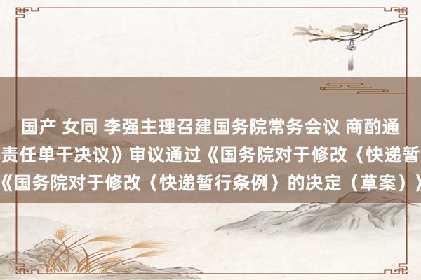 国产 女同 李强主理召建国务院常务会议 商酌通过《国务院2025年重心责任单干决议》审议通过《国务院对于修改〈快递暂行条例〉的决定（草案）》