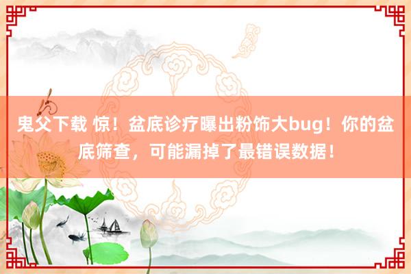 鬼父下载 惊！盆底诊疗曝出粉饰大bug！你的盆底筛查，可能漏掉了最错误数据！