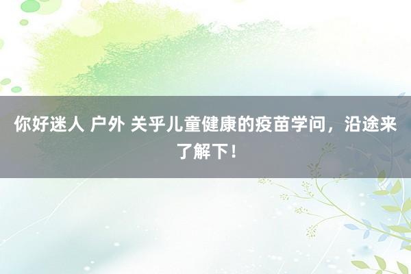 你好迷人 户外 关乎儿童健康的疫苗学问，沿途来了解下！