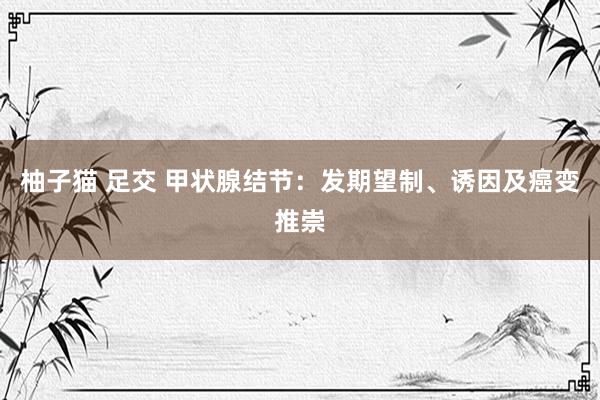 柚子猫 足交 甲状腺结节：发期望制、诱因及癌变推崇