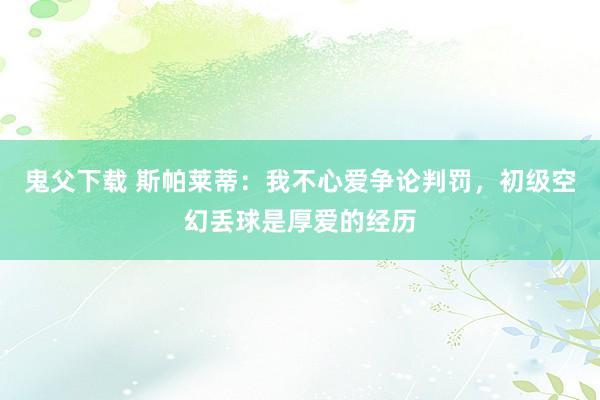 鬼父下载 斯帕莱蒂：我不心爱争论判罚，初级空幻丢球是厚爱的经历