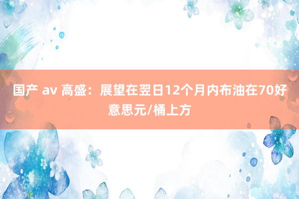 国产 av 高盛：展望在翌日12个月内布油在70好意思元/桶上方