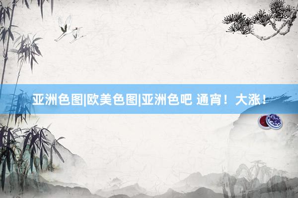 亚洲色图|欧美色图|亚洲色吧 通宵！大涨！