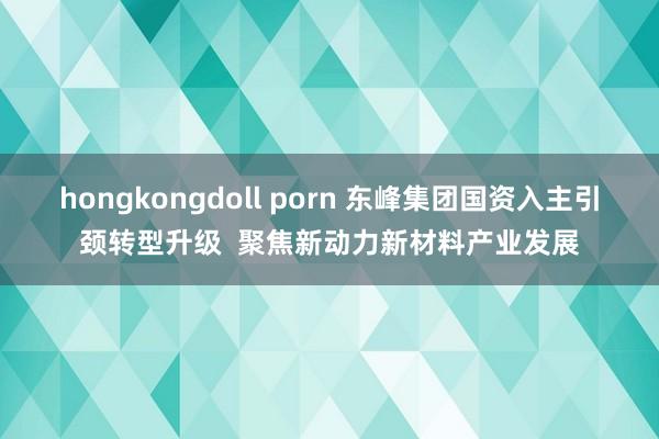 hongkongdoll porn 东峰集团国资入主引颈转型升级  聚焦新动力新材料产业发展