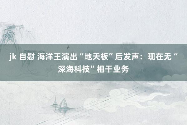 jk 自慰 海洋王演出“地天板”后发声：现在无“深海科技”相干业务