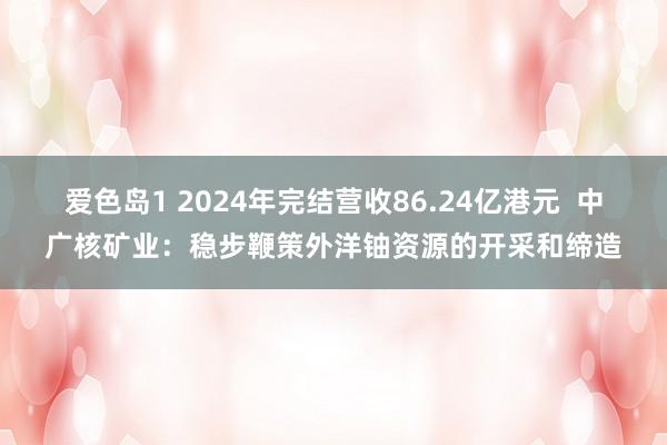 爱色岛1 2024年完结营收86.24亿港元  中广核矿业：稳步鞭策外洋铀资源的开采和缔造