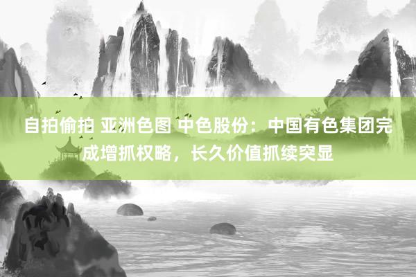 自拍偷拍 亚洲色图 中色股份：中国有色集团完成增抓权略，长久价值抓续突显