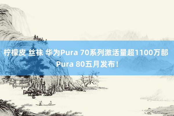 柠檬皮 丝袜 华为Pura 70系列激活量超1100万部 Pura 80五月发布！