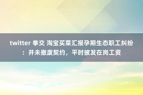 twitter 拳交 淘宝买菜汇报孕期生态职工纠纷：并未撤废契约，平时披发在岗工资