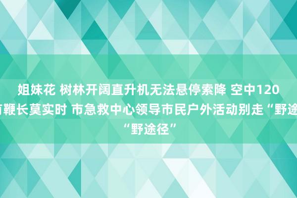 姐妹花 树林开阔直升机无法悬停索降 空中120也有鞭长莫实时 市急救中心领导市民户外活动别走“野途径”