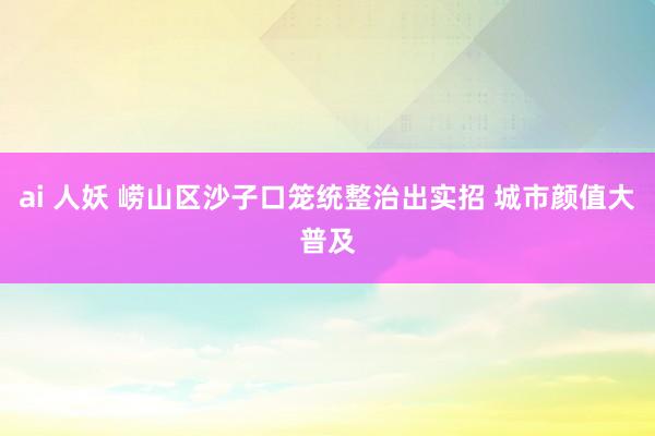 ai 人妖 崂山区沙子口笼统整治出实招 城市颜值大普及