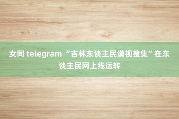 女同 telegram “吉林东谈主民漠视搜集”在东谈主民网上线运转