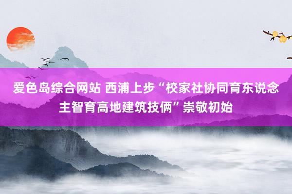 爱色岛综合网站 西浦上步“校家社协同育东说念主智育高地建筑技俩”崇敬初始