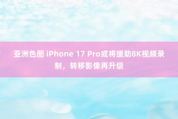 亚洲色图 iPhone 17 Pro或将援助8K视频录制，转移影像再升级