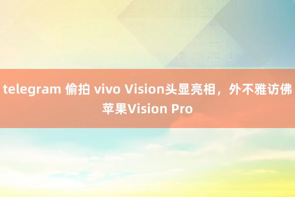 telegram 偷拍 vivo Vision头显亮相，外不雅访佛苹果Vision Pro