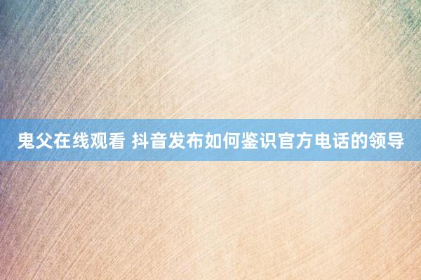 鬼父在线观看 抖音发布如何鉴识官方电话的领导
