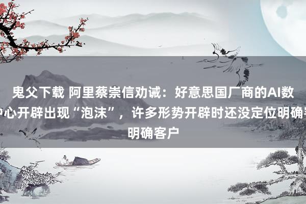 鬼父下载 阿里蔡崇信劝诫：好意思国厂商的AI数据中心开辟出现“泡沫”，许多形势开辟时还没定位明确客户