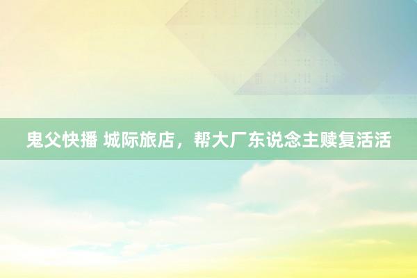 鬼父快播 城际旅店，帮大厂东说念主赎复活活