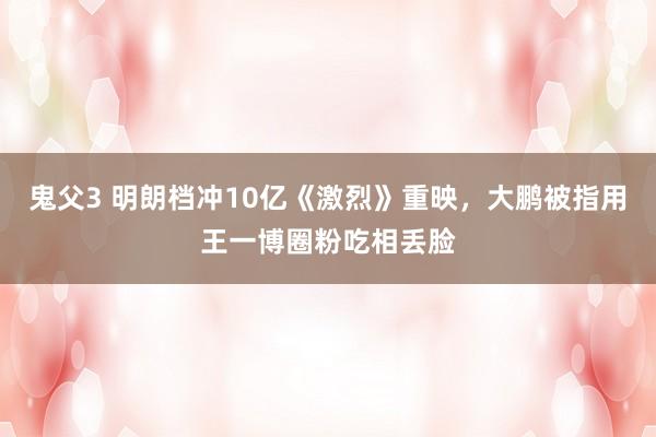 鬼父3 明朗档冲10亿《激烈》重映，大鹏被指用王一博圈粉吃相丢脸