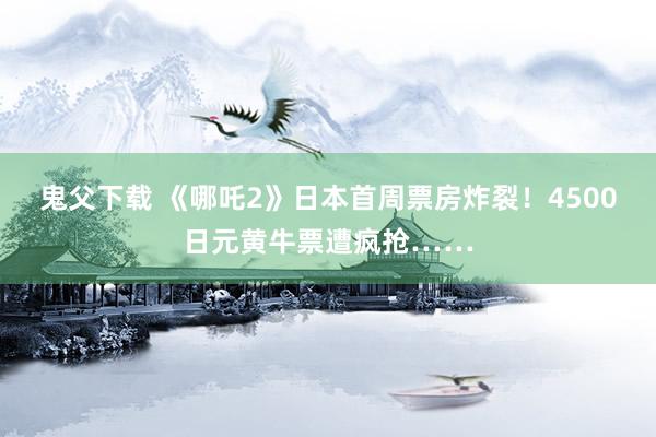 鬼父下载 《哪吒2》日本首周票房炸裂！4500日元黄牛票遭疯抢……