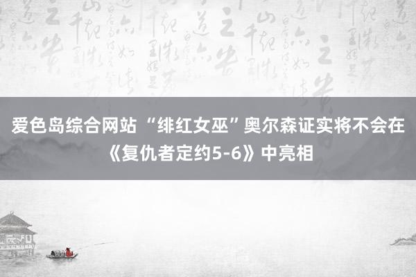 爱色岛综合网站 “绯红女巫”奥尔森证实将不会在《复仇者定约5-6》中亮相