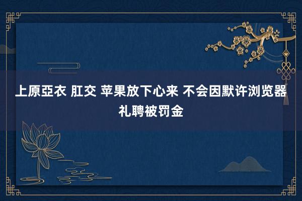 上原亞衣 肛交 苹果放下心来 不会因默许浏览器礼聘被罚金