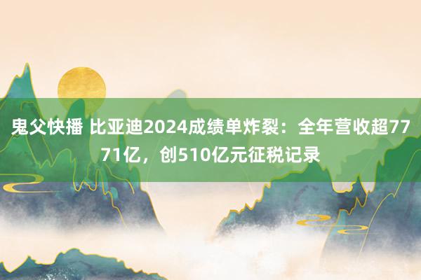 鬼父快播 比亚迪2024成绩单炸裂：全年营收超7771亿，创510亿元征税记录