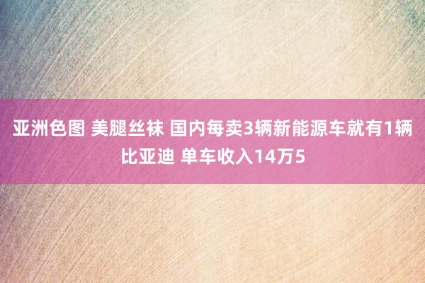 亚洲色图 美腿丝袜 国内每卖3辆新能源车就有1辆比亚迪 单车收入14万5