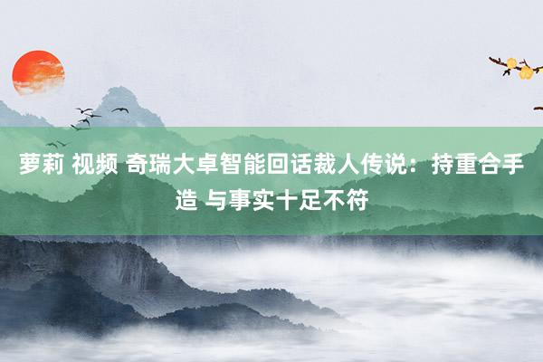 萝莉 视频 奇瑞大卓智能回话裁人传说：持重合手造 与事实十足不符