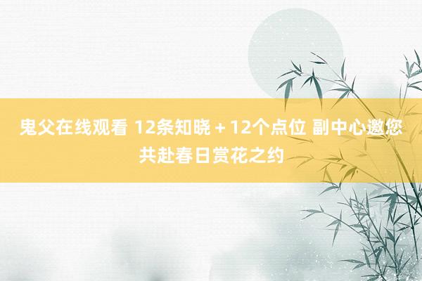 鬼父在线观看 12条知晓＋12个点位 副中心邀您共赴春日赏花之约