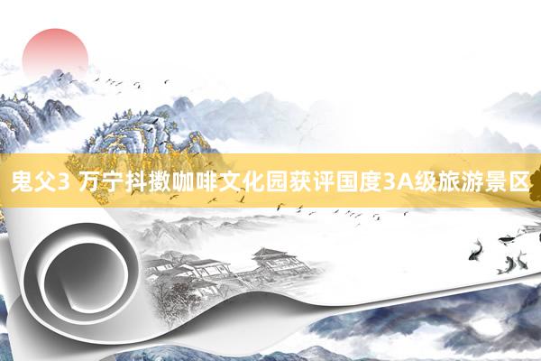 鬼父3 万宁抖擞咖啡文化园获评国度3A级旅游景区