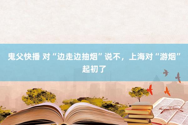 鬼父快播 对“边走边抽烟”说不，上海对“游烟”起初了
