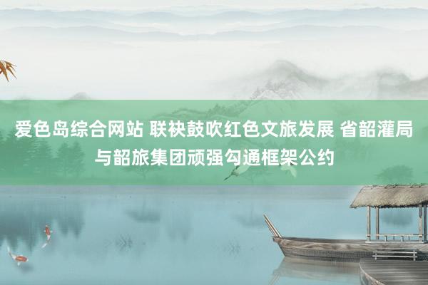 爱色岛综合网站 联袂鼓吹红色文旅发展 省韶灌局与韶旅集团顽强勾通框架公约
