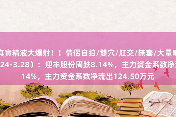 真實精液大爆射！！情侶自拍/雙穴/肛交/無套/大量噴精 本周盘货（3.24-3.28）：迎丰股份周跌8.14%，主力资金系数净流出124.50万元