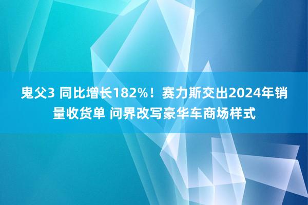 鬼父3 同比增长182%！赛力斯交出2024年销量收货单 问界改写豪华车商场样式