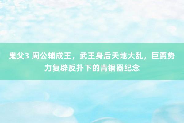 鬼父3 周公辅成王，武王身后天地大乱，巨贾势力复辟反扑下的青铜器纪念