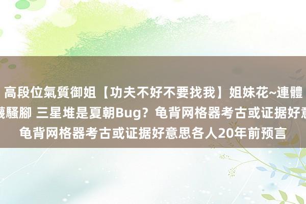 高段位氣質御姐【功夫不好不要找我】姐妹花~連體絲襪~大奶晃動~絲襪騷腳 三星堆是夏朝Bug？龟背网格器考古或证据好意思各人20年前预言