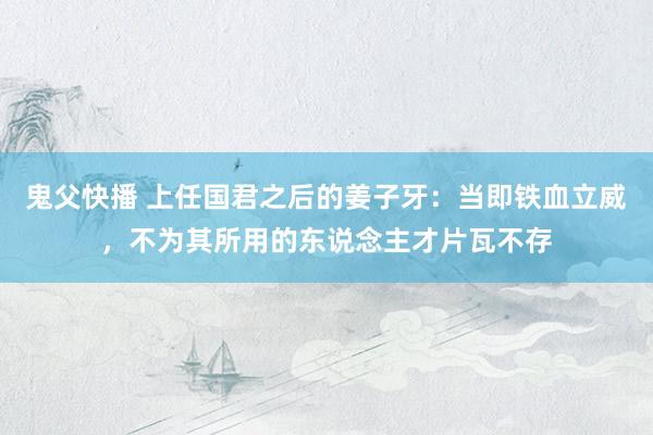 鬼父快播 上任国君之后的姜子牙：当即铁血立威，不为其所用的东说念主才片瓦不存